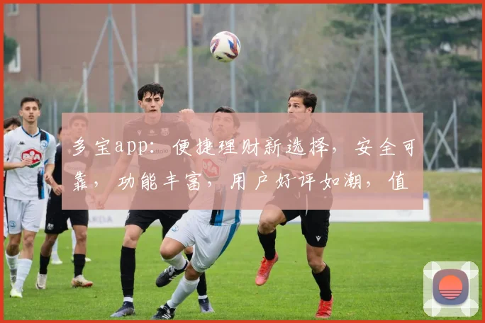 多宝app：便捷理财新选择，安全可靠，功能丰富，用户好评如潮，值得信赖的理财神器，一触即达