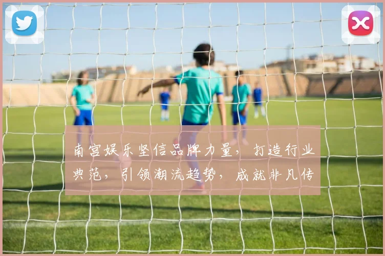 南宫娱乐坚信品牌力量，打造行业典范，引领潮流趋势，成就非凡传奇，三步跃升，共铸辉煌。