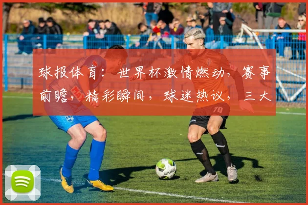 球报体育：世界杯激情燃动，赛事前瞻，精彩瞬间，球迷热议，三大焦点，不容错过