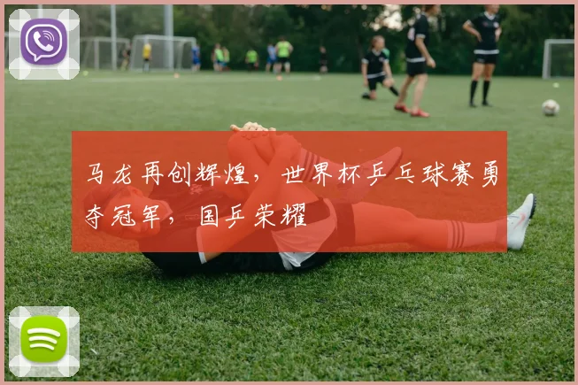 马龙再创辉煌，世界杯乒乓球赛勇夺冠军，国乒荣耀