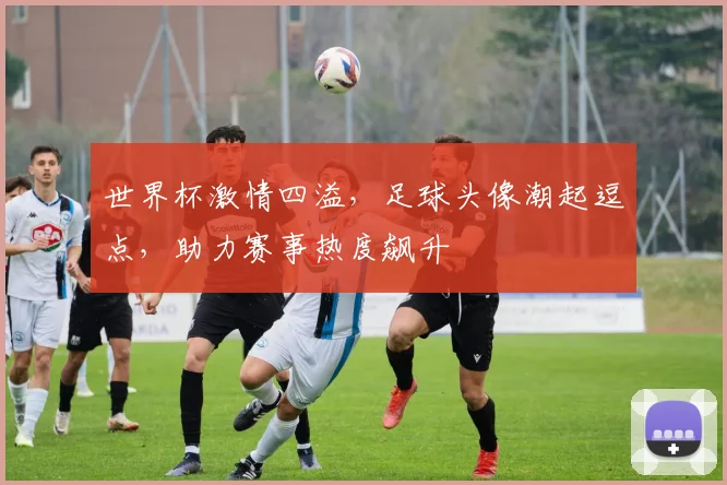 世界杯激情四溢，足球头像潮起逗点，助力赛事热度飙升