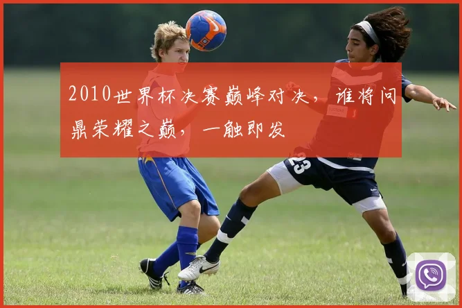 2010世界杯决赛巅峰对决，谁将问鼎荣耀之巅，一触即发