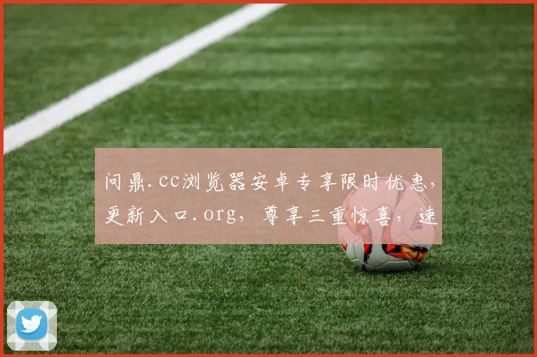 问鼎.cc浏览器安卓专享限时优惠，更新入口.org，尊享三重惊喜，速来体验