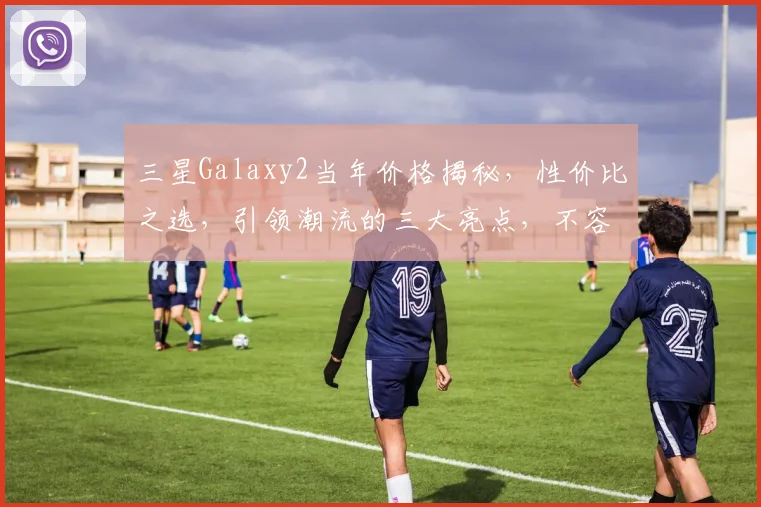 三星Galaxy2当年价格揭秘，性价比之选，引领潮流的三大亮点，不容错过